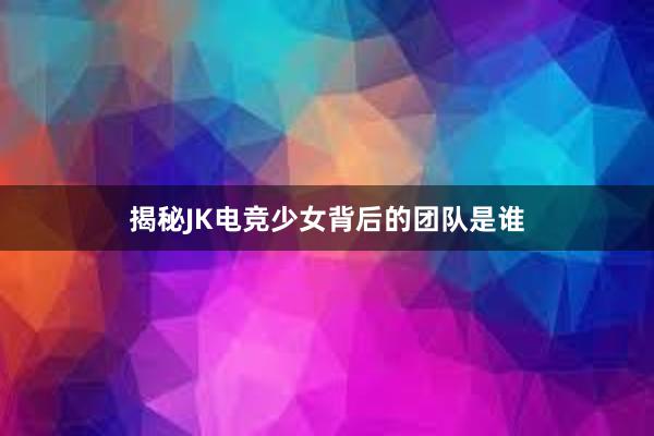 揭秘JK电竞少女背后的团队是谁