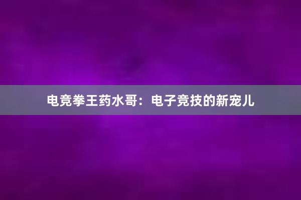 电竞拳王药水哥：电子竞技的新宠儿