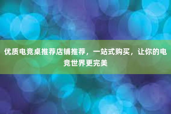 优质电竞桌推荐店铺推荐，一站式购买，让你的电竞世界更完美