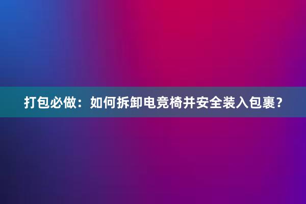 打包必做：如何拆卸电竞椅并安全装入包裹？