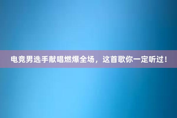 电竞男选手献唱燃爆全场，这首歌你一定听过！