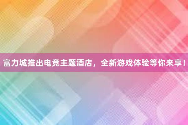 富力城推出电竞主题酒店，全新游戏体验等你来享！