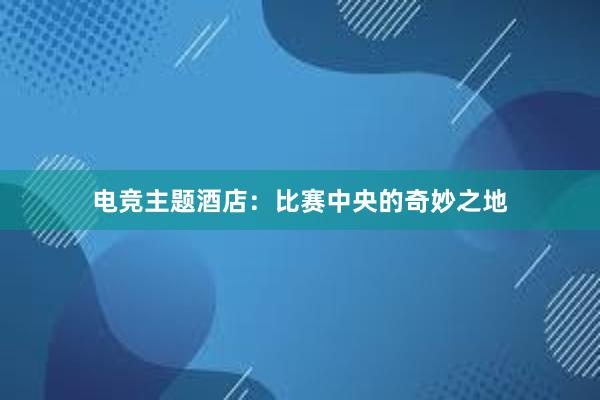 电竞主题酒店：比赛中央的奇妙之地