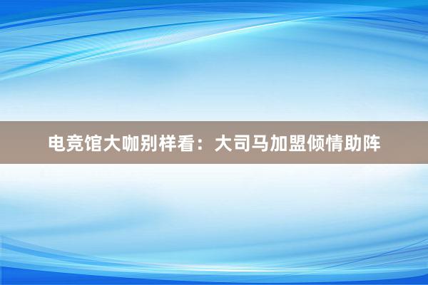 电竞馆大咖别样看：大司马加盟倾情助阵