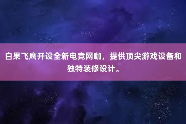 白果飞鹰开设全新电竞网咖，提供顶尖游戏设备和独特装修设计。