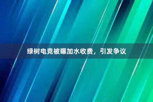 绿树电竞被曝加水收费，引发争议