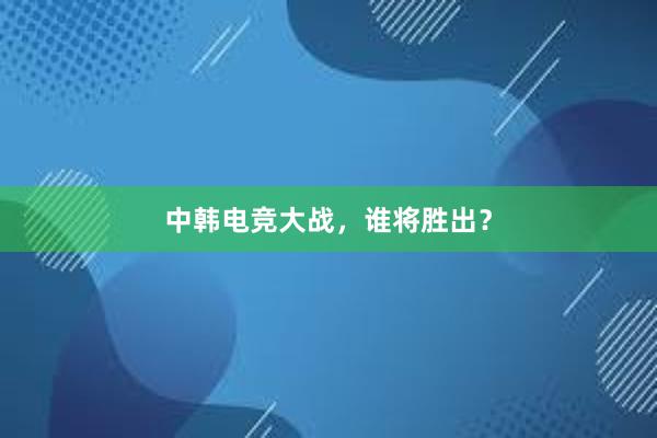 中韩电竞大战，谁将胜出？