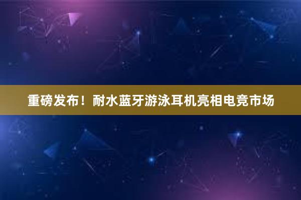 重磅发布！耐水蓝牙游泳耳机亮相电竞市场