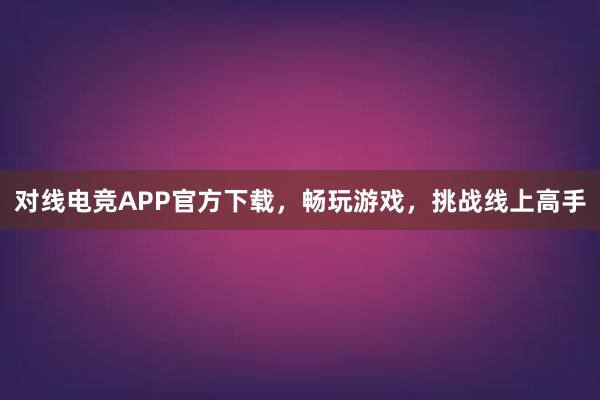 对线电竞APP官方下载，畅玩游戏，挑战线上高手