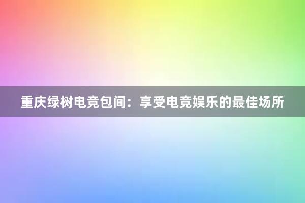 重庆绿树电竞包间：享受电竞娱乐的最佳场所