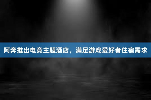 阿奔推出电竞主题酒店，满足游戏爱好者住宿需求