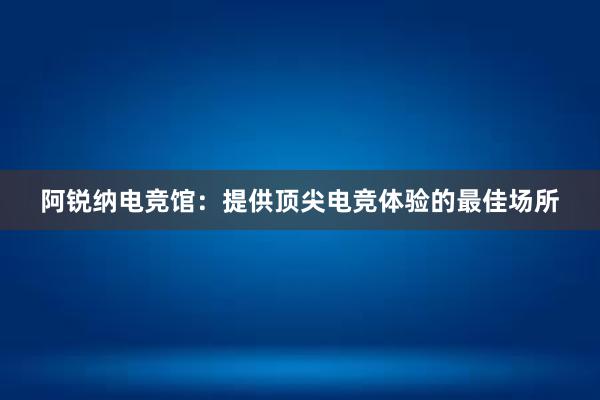 阿锐纳电竞馆：提供顶尖电竞体验的最佳场所