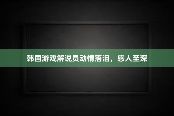 韩国游戏解说员动情落泪，感人至深