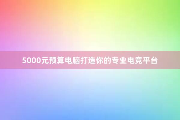 5000元预算电脑打造你的专业电竞平台