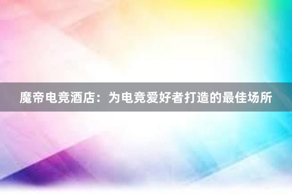 魔帝电竞酒店：为电竞爱好者打造的最佳场所